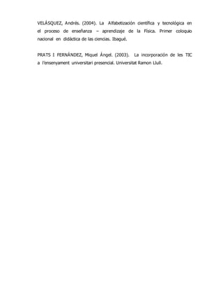 VELÁSQUEZ, Andrés. (2004). La Alfabetización científica y tecnológica en 
el proceso de enseñanza – aprendizaje de la Física. Primer coloquio 
nacional en didáctica de las ciencias. Ibagué. 
PRATS I FERNÁNDEZ, Miquel Ángel. (2003). La incorporación de les TIC 
a l’ensenyament universitari presencial. Universitat Ramon Llull. 
