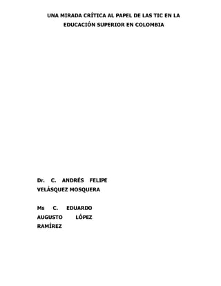 UNA MIRADA CRÍTICA AL PAPEL DE LAS TIC EN LA 
EDUCACIÓN SUPERIOR EN COLOMBIA 
Dr. C. ANDRÉS FELIPE 
VELÁSQUEZ MOSQUERA 
Ms C. EDUARDO 
AUGUSTO LÓPEZ 
RAMÍREZ 
 