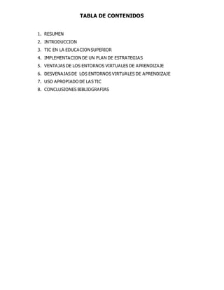 TABLA DE CONTENIDOS 
1. RESUMEN 
2. INTRODUCCION 
3. TIC EN LA EDUCACION SUPERIOR 
4. IMPLEMENTACION DE UN PLAN DE ESTRATEGIAS 
5. VENTAJAS DE LOS ENTORNOS VIRTUALES DE APRENDIZAJE 
6. DESVENAJAS DE LOS ENTORNOS VIRTUALES DE APRENDIZAJE 
7. USO APROPIADO DE LAS TIC 
8. CONCLUSIONES BIBLIOGRAFIAS 
 