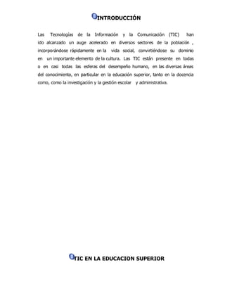 INTRODUCCIÓN 
Las Tecnologías de la Información y la Comunicación (TIC) han 
ido alcanzado un auge acelerado en diversos sectores de la población , 
incorporándose rápidamente en la vida social, convirtiéndose su dominio 
en un importante elemento de la cultura. Las TIC están presente en todas 
o en casi todas las esferas del desempeño humano, en las diversas áreas 
del conocimiento, en particular en la educación superior, tanto en la docencia 
como, como la investigación y la gestión escolar y administrativa. 
TIC EN LA EDUCACION SUPERIOR 
 