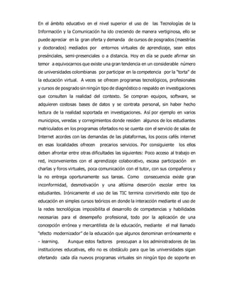 En el ámbito educativo en el nivel superior el uso de las Tecnologías de la 
Información y la Comunicación ha ido creciendo de manera vertiginosa, ello se 
puede apreciar en la gran oferta y demanda de cursos de posgrados (maestrías 
y doctorados) mediados por entornos virtuales de aprendizaje, sean estos 
presénciales, semi-presenciales o a distancia. Hoy en día se puede afirmar sin 
temor a equivocarnos que existe una gran tendencia en un considerable número 
de universidades colombianas por participar en la competencia por la “torta” de 
la educación virtual. A veces se ofrecen programas tecnológicos, profesionales 
y cursos de posgrado sin ningún tipo de diagnóstico o respaldo en investigaciones 
que consulten la realidad del contexto. Se compran equipos, software, se 
adquieren costosas bases de datos y se contrata personal, sin haber hecho 
lectura de la realidad soportada en investigaciones. Así por ejemplo en varios 
municipios, veredas y corregimientos donde residen algunos de los estudiantes 
matriculados en los programas ofertados no se cuenta con el servicio de salas de 
Internet acordes con las demandas de las plataformas, los pocos cafés internet 
en esas localidades ofrecen precarios servicios. Por consiguiente los ellos 
deben afrontar entre otras dificultades las siguientes: Poco acceso al trabajo en 
red, inconvenientes con el aprendizaje colaborativo, escasa participación en 
charlas y foros virtuales, poca comunicación con el tutor, con sus compañeros y 
la no entrega oportunamente sus tareas. Como consecuencia existe gran 
inconformidad, desmotivación y una altísima deserción escolar entre los 
estudiantes. Irónicamente el uso de las TIC termina convirtiendo este tipo de 
educación en simples cursos teóricos en donde la interacción mediante el uso de 
la redes tecnológicas imposibilita el desarrollo de competencias y habilidades 
necesarias para el desempeño profesional, todo por la aplicación de una 
concepción errónea y mercantilista de la educación, mediante el mal llamado 
“efecto modernizador” de la educación que algunos denominan erróneamente e 
- learning. Aunque estos factores preocupan a los administradores de las 
instituciones educativas, ello no es obstáculo para que las universidades sigan 
ofertando cada día nuevos programas virtuales sin ningún tipo de soporte en 
 