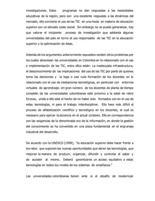 investigaciones. Estos programas no dan respuestas a las necesidades 
educativas de la región, pero son una excelente respuesta a las dinámicas del 
mercado, ello convierte el uso de las TIC en una moda en materia de educación 
superior con un elevado costo social. Sin embargo no se puede generalizar, hay 
que valorar el incipiente proceso de investigación que adelanta algunas 
universidades del país en torno al uso responsable de las TIC en la educación 
superior y la optimización de éstas. 
Además de los argumentos anteriormente expuestos existen otros problemas por 
los cuales atraviesan las universidades en Colombia en lo relacionado con el uso 
e implementación de las TIC, entre ellos están: La inadecuada infraestructura, 
el desconocimiento de las implicaciones del uso de las TIC por parte de quienes 
toma las decisiones y la baja o casi nula formación de los docentes en lo 
relacionado con el uso de mediaciones tecnológicas, en particular con entornos 
virtuales de aprendizaje. Un gran número de los docentes de planta de tiempo 
completo de las universidades colombianas está próximo a la edad de retiro 
forzoso, unido a ello está el hecho de no haber sido formados con en el uso de 
estas tecnologías, ni para el trabajo interdisciplinar. Ello hace más difícil el 
proceso de alfabetización científico y tecnológico en los docentes, el cual es 
necesario para ejercer la docencia en el actual contexto. Ello en correspondencia 
con las exigencias de la denominada era de la información, en donde la gestión 
del conocimiento se ha convertido en una pieza fundamental en el engranaje 
industrial del desarrollo. 
De acuerdo con la UNESCO (1998), “la educación superior debe hacer frente a 
los retos que suponen las nuevas oportunidades que abren las tecnologías, que 
mejoran la manera de producir, organizar, difundir y controlar el saber y 
de acceder al mismo. Deberá garantizarse un acceso equitativo a estas 
tecnologías en todos los niveles de los sistemas de enseñanza.” 
Las universidades colombianas tienen ante si el desafío de modernizar 
 