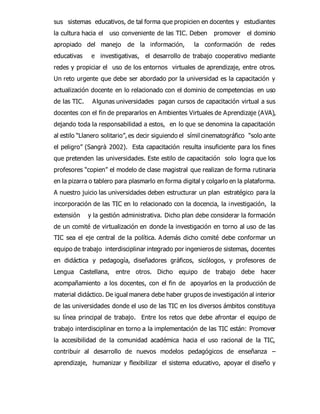 sus sistemas educativos, de tal forma que propicien en docentes y estudiantes 
la cultura hacia el uso conveniente de las TIC. Deben promover el dominio 
apropiado del manejo de la información, la conformación de redes 
educativas e investigativas, el desarrollo de trabajo cooperativo mediante 
redes y propiciar el uso de los entornos virtuales de aprendizaje, entre otros. 
Un reto urgente que debe ser abordado por la universidad es la capacitación y 
actualización docente en lo relacionado con el dominio de competencias en uso 
de las TIC. Algunas universidades pagan cursos de capacitación virtual a sus 
docentes con el fin de prepararlos en Ambientes Virtuales de Aprendizaje (AVA), 
dejando toda la responsabilidad a estos, en lo que se denomina la capacitación 
al estilo “Llanero solitario”, es decir siguiendo el símil cinematográfico “solo ante 
el peligro” (Sangrà 2002). Esta capacitación resulta insuficiente para los fines 
que pretenden las universidades. Este estilo de capacitación solo logra que los 
profesores “copien” el modelo de clase magistral que realizan de forma rutinaria 
en la pizarra o tablero para plasmarlo en forma digital y colgarlo en la plataforma. 
A nuestro juicio las universidades deben estructurar un plan estratégico para la 
incorporación de las TIC en lo relacionado con la docencia, la investigación, la 
extensión y la gestión administrativa. Dicho plan debe considerar la formación 
de un comité de virtualización en donde la investigación en torno al uso de las 
TIC sea el eje central de la política. Además dicho comité debe conformar un 
equipo de trabajo interdisciplinar integrado por ingenieros de sistemas, docentes 
en didáctica y pedagogía, diseñadores gráficos, sicólogos, y profesores de 
Lengua Castellana, entre otros. Dicho equipo de trabajo debe hacer 
acompañamiento a los docentes, con el fin de apoyarlos en la producción de 
material didáctico. De igual manera debe haber grupos de investigación al interior 
de las universidades donde el uso de las TIC en los diversos ámbitos constituya 
su línea principal de trabajo. Entre los retos que debe afrontar el equipo de 
trabajo interdisciplinar en torno a la implementación de las TIC están: Promover 
la accesibilidad de la comunidad académica hacia el uso racional de la TIC, 
contribuir al desarrollo de nuevos modelos pedagógicos de enseñanza – 
aprendizaje, humanizar y flexibilizar el sistema educativo, apoyar el diseño y 
 