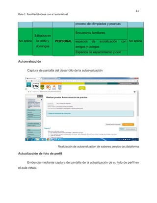 11
Guía 1: Familiarizándose con e l aula virtual
proceso de olimpiadas y pruebas
No aplica
Sábados en
la tarde y
domingos
PERSONAL
Encuentros familiares
No aplicaespacios de socialización con
amigos y colegas
Espacios de esparcimiento y ocio
Autoevaluación
Captura de pantalla del desarrollo de la autoevaluación
Realización de autoevaluación de saberes previos de plataforma
Actualización de foto de perfil
Evidencia mediante captura de pantalla de la actualización de su foto de perfil en
el aula virtual.
 