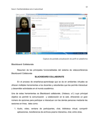 12
Guía 1: Familiarizándose con e l aula virtual
Captura de pantalla actualización de perfil en plataforma
Blackboard Collaborate
Resumen de las principales funcionalidades del sistema de videoconferencia
Blackboard/ Collaborate
BLACKBOARD COLLABORATE
En el proceso de enseñanza-aprendizaje que se da en ambientes virtuales se
ofrecen múltiples herramientas a los docentes y estudiantes que les permite interactuar
y desarrollar actividades en el mundo académico.
Una de estas herramientas es Blackboard collaborate, (Velasco, s.f.) cuyo principal
objetivo es permitir la comunicación y colaboración en la web, ofreciendo un gran
número de opciones para participar e interactuar con las demás personas mediante las
sesiones en línea, tales como:
1. Audio, video, ventana de participantes, chat, biblioteca virtual, compartir
aplicaciones, transferencia de archivos pizarra interactiva, chat, entre otras.
 