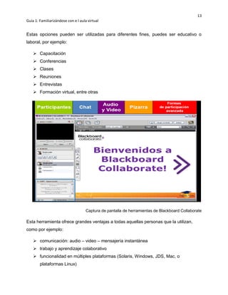 13
Guía 1: Familiarizándose con e l aula virtual
Estas opciones pueden ser utilizadas para diferentes fines, puedes ser educativo o
laboral, por ejemplo:
 Capacitación
 Conferencias
 Clases
 Reuniones
 Entrevistas
 Formación virtual, entre otras
Captura de pantalla de herramientas de Blackboard Collaborate
Esta herramienta ofrece grandes ventajas a todas aquellas personas que la utilizan,
como por ejemplo:
 comunicación: audio – video – mensajería instantánea
 trabajo y aprendizaje colaborativo
 funcionalidad en múltiples plataformas (Solaris, Windows, JDS, Mac, o
plataformas Linux)
 