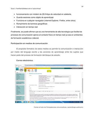 14
Guía 1: Familiarizándose con e l aula virtual
 funcionamiento con módem de 28.8 kbps de velocidad en adelante.
 Guarda sesiones como objeto de aprendizaje
 Funciona en cualquier navegador (internet Explorer, Firefox, entre otros)
 Rompimiento de barreras geográficas
 Interacción en tiempo real
Finalmente, se puede afirmar que es una herramienta de alta tecnología que facilita los
procesos de comunicación ajenos al contacto físico en tiempo real ya sea en ambientes
de formación académica o laboral.
Participación en medios de comunicación
El propósito formativo de estos medios es permitir la comunicación e interacción
por medio del lenguaje escrito y las acciones de aprendizaje entre los sujetos que
hacen parte del proceso de formación del bloque de estudio.
Correo electrónico.
Correo al tutor de Competencias comunicativas y aprendizaje autónomo
 