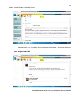 16
Guía 1: Familiarizándose con e l aula virtual
Mensaje Interno a un compañero de Competencias comunicativas y aprendizaje autónomo
Foro de presentación.
Presentación en el foro al grupo de compañeros de Competencias
 