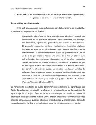 18
Guía 1: Familiarizándose con e l aula virtual
2. ACTIVIDAD 2: La autorregulación del aprendizaje mediante el e-portafolio y
los procesos de comprensión e interpretación.
E-portafolio y su valor formativo
En la web se encuentran varias definiciones para la herramienta de e-portafolio,
a continuación se presenta una de ellas:
Un portafolio electrónico contiene esencialmente el mismo material que
pondríamos en un portafolio tradicional. Estos materiales, sin embargo,
son capturados, organizados, guardados y presentados electrónicamente.
El portafolio electrónico contiene habitualmente fotografías digitales,
imágenes escaneadas, archivos de texto, audio, video y combinaciones de
estos formatos. El portafolio electrónico puede ser guardado en un CD, en
un disco de gran capacidad (como una unidad Zip o Jaz) y/o el disco duro
del ordenador. Los elementos dispuestos en el portafolio electrónico
pueden ser enlazados a otros elementos del portafolio o a ventanas que
se abren para mostrar reflexiones, interpretaciones o detalles adicionales.
Los portafolios electrónicos pueden ser creados usando gran variedad de
software. Estos programas ofrecen un formato predeterminado en el que
acumular el material. Los diseñadores de portafolios más audaces poder
usar software de autor para crear sus propios diseños de formato.
(Powers, Thomson & Buckner, 2000).
La herramienta e-portafolio se puede denominar una herramienta de aprendizaje que
facilita la realización, compilación, evaluación y retroalimentación de las acciones de
aprendizaje de un sujeto. Esto se da en la medida que no cumple la función de
archivador, sino que permite (García, 2005) anexar reflexiones y comentarios de los
archivos almacenados, precisar objetivos, metodologías y cronogramas, compartir
material educativo, facilitar el aprendizaje en entornos virtuales, entre muchos más.
 