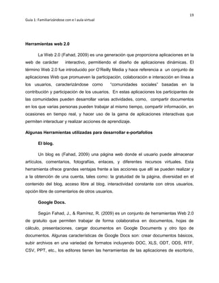 19
Guía 1: Familiarizándose con e l aula virtual
Herramientas web 2.0
La Web 2.0 (Fahad, 2009) es una generación que proporciona aplicaciones en la
web de carácter interactivo, permitiendo el diseño de aplicaciones dinámicas. El
término Web 2.0 fue introducido por O’Reilly Media y hace referencia a un conjunto de
aplicaciones Web que promueven la participación, colaboración e interacción en línea a
los usuarios, caracterizándose como “comunidades sociales” basadas en la
contribución y participación de los usuarios. En estas aplicaciones los participantes de
las comunidades pueden desarrollar varias actividades, como, compartir documentos
en los que varias personas pueden trabajar al mismo tiempo, compartir información, en
ocasiones en tiempo real, y hacer uso de la gama de aplicaciones interactivas que
permiten interactuar y realizar acciones de aprendizaje.
Algunas Herramientas utilizadas para desarrollar e-portafolios
El blog.
Un blog es (Fahad, 2009) una página web donde el usuario puede almacenar
artículos, comentarios, fotografías, enlaces, y diferentes recursos virtuales. Esta
herramienta ofrece grandes ventajas frente a las acciones que allí se pueden realizar y
a la obtención de una cuenta, tales como: la gratuidad de la página, diversidad en el
contenido del blog, acceso libre al blog, interactividad constante con otros usuarios,
opción libre de comentarios de otros usuarios.
Google Docs.
Según Fahad, J., & Ramírez, R. (2009) es un conjunto de herramientas Web 2.0
de gratuito que permiten trabajar de forma colaborativa en documentos, hojas de
cálculo, presentaciones, cargar documentos en Google Documents y otro tipo de
documentos. Algunas características de Google Docs son: crear documentos básicos,
subir archivos en una variedad de formatos incluyendo DOC, XLS, ODT, ODS, RTF,
CSV, PPT, etc., los editores tienen las herramientas de las aplicaciones de escritorio,
 
