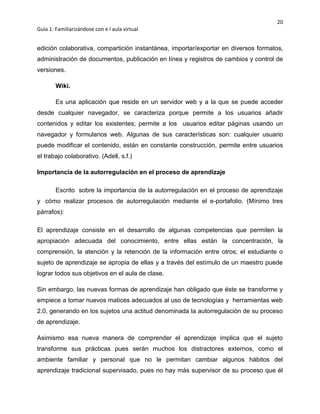 20
Guía 1: Familiarizándose con e l aula virtual
edición colaborativa, compartición instantánea, importar/exportar en diversos formatos,
administración de documentos, publicación en línea y registros de cambios y control de
versiones.
Wiki.
Es una aplicación que reside en un servidor web y a la que se puede acceder
desde cualquier navegador, se caracteriza porque permite a los usuarios añadir
contenidos y editar los existentes; permite a los usuarios editar páginas usando un
navegador y formularios web. Algunas de sus características son: cualquier usuario
puede modificar el contenido, están en constante construcción, permite entre usuarios
el trabajo colaborativo. (Adell, s.f.)
Importancia de la autorregulación en el proceso de aprendizaje
Escrito sobre la importancia de la autorregulación en el proceso de aprendizaje
y cómo realizar procesos de autorregulación mediante el e-portafolio. (Mínimo tres
párrafos):
El aprendizaje consiste en el desarrollo de algunas competencias que permiten la
apropiación adecuada del conocimiento, entre ellas están la concentración, la
comprensión, la atención y la retención de la información entre otros; el estudiante o
sujeto de aprendizaje se apropia de ellas y a través del estímulo de un maestro puede
lograr todos sus objetivos en el aula de clase.
Sin embargo, las nuevas formas de aprendizaje han obligado que éste se transforme y
empiece a tomar nuevos matices adecuados al uso de tecnologías y herramientas web
2.0, generando en los sujetos una actitud denominada la autorregulación de su proceso
de aprendizaje.
Asimismo esa nueva manera de comprender el aprendizaje implica que el sujeto
transforme sus prácticas pues serán muchos los distractores externos, como el
ambiente familiar y personal que no le permitan cambiar algunos hábitos del
aprendizaje tradicional supervisado, pues no hay más supervisor de su proceso que él
 