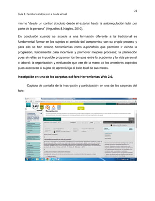 21
Guía 1: Familiarizándose con e l aula virtual
mismo “desde un control absoluto desde el exterior hasta la autorregulación total por
parte de la persona” (Arguelles & Nagles, 2010).
En conclusión cuando se accede a una formación diferente a la tradicional es
fundamental formar en los sujetos el sentido del compromiso con su propio proceso y
para ello se han creado herramientas como e-portafolio que permiten ir viendo la
progresión, fundamental para incentivar y promover mejores procesos; la planeación
pues sin ellas es imposible programar los tiempos entre la academia y la vida personal
o laboral; la organización y evaluación que van de la mano de los anteriores aspectos
pues acercaran al sujeto de aprendizaje al éxito total de sus metas.
Inscripción en una de las carpetas del foro Herramientas Web 2.0.
Captura de pantalla de la inscripción y participación en una de las carpetas del
foro:
 