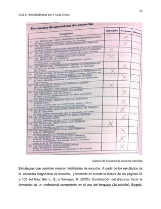 23
Guía 1: Familiarizándose con e l aula virtual
Captura de Encuesta de escucha realizada
Estrategias que permitan mejorar habilidades de escucha: A partir de los resultados de
la encuesta diagnóstica de escucha, y teniendo en cuenta la lectura de las páginas 93
a 102 del libro: Sierra, G., y Vanegas, N. (2005). Construcción del discurso, hacia la
formación de un profesional competente en el uso del lenguaje (3a edición). Bogotá,
 