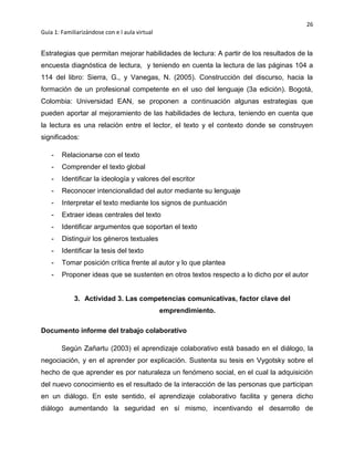 26
Guía 1: Familiarizándose con e l aula virtual
Estrategias que permitan mejorar habilidades de lectura: A partir de los resultados de la
encuesta diagnóstica de lectura, y teniendo en cuenta la lectura de las páginas 104 a
114 del libro: Sierra, G., y Vanegas, N. (2005). Construcción del discurso, hacia la
formación de un profesional competente en el uso del lenguaje (3a edición). Bogotá,
Colombia: Universidad EAN, se proponen a continuación algunas estrategias que
pueden aportar al mejoramiento de las habilidades de lectura, teniendo en cuenta que
la lectura es una relación entre el lector, el texto y el contexto donde se construyen
significados:
- Relacionarse con el texto
- Comprender el texto global
- Identificar la ideología y valores del escritor
- Reconocer intencionalidad del autor mediante su lenguaje
- Interpretar el texto mediante los signos de puntuación
- Extraer ideas centrales del texto
- Identificar argumentos que soportan el texto
- Distinguir los géneros textuales
- Identificar la tesis del texto
- Tomar posición crítica frente al autor y lo que plantea
- Proponer ideas que se sustenten en otros textos respecto a lo dicho por el autor
3. Actividad 3. Las competencias comunicativas, factor clave del
emprendimiento.
Documento informe del trabajo colaborativo
Según Zañartu (2003) el aprendizaje colaborativo está basado en el diálogo, la
negociación, y en el aprender por explicación. Sustenta su tesis en Vygotsky sobre el
hecho de que aprender es por naturaleza un fenómeno social, en el cual la adquisición
del nuevo conocimiento es el resultado de la interacción de las personas que participan
en un diálogo. En este sentido, el aprendizaje colaborativo facilita y genera dicho
diálogo aumentando la seguridad en sí mismo, incentivando el desarrollo de
 