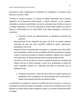 27
Guía 1: Familiarizándose con e l aula virtual
pensamiento crítico, fortaleciendo el sentimiento de solidaridad y el respeto mutuo
(Johnson y Johnson, 1999).
Teniendo en cuenta lo anterior, en el grupo de trabajo conformado para el espacio
académico de Competencias Comunicativas y trabajo autónomo se han realizado
actividades y acciones de aprendizaje que se han acercado en gran medida a lo que es
un trabajo Colaborativo, con el fin de desarrollar la primera tarea: Diseñar una idea de
negocio y fundamentarla con la matriz DOFA. Entre estas actividades y acciones se
encuentran:
 Encuentro a través de videoconferencia, se debatieron en general dos
aspectos:
- Reconocimiento de los integrantes de grupo con el fin de conocer aspectos
relevantes de cada uno como formación académica, gustos, experiencias,
expectativas, entre otros.
- Exponer de forma individual la idea de negocio y un borrador de la matriz DOFA
que lo sustentaría. A partir de esto, se debatió cuál de las propuestas se ajustaba
a todos en términos de gustos y formación académica, eligiendo una y dejando
como tarea futura un trabajo individual sobre la propuesta seleccionada.
- Por último, se dio un encuentro en el que se debatió la estructura y contenido del
trabajo final que se debía presentar a partir de la socialización de todas las
tareas realizadas, dejando así totalmente terminado el documento que se
entregara al tutor.
 Compartir documentos a través de drive donde fue posible observar las
propuestas de los compañeros, las ideas generales de la matriz DOFA y
debatir varios aspectos para los encuentros virtuales.
A continuación se presenta la captura de pantalla del drive del grupo en el que se
compartieron las ideas de negocio individuales, el audio de los encuentros de las video
llamadas, las tareas sobre la idea escogida en equipo, y la versión final del documento
a entregar:
 