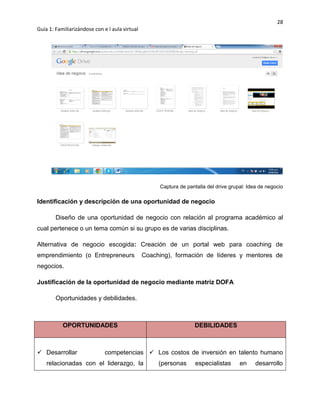 28
Guía 1: Familiarizándose con e l aula virtual
Captura de pantalla del drive grupal: Idea de negocio
Identificación y descripción de una oportunidad de negocio
Diseño de una oportunidad de negocio con relación al programa académico al
cual pertenece o un tema común si su grupo es de varias disciplinas.
Alternativa de negocio escogida: Creación de un portal web para coaching de
emprendimiento (o Entrepreneurs Coaching), formación de líderes y mentores de
negocios.
Justificación de la oportunidad de negocio mediante matriz DOFA
Oportunidades y debilidades.
OPORTUNIDADES DEBILIDADES
 Desarrollar competencias
relacionadas con el liderazgo, la
 Los costos de inversión en talento humano
(personas especialistas en desarrollo
 