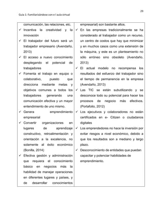 29
Guía 1: Familiarizándose con e l aula virtual
comunicación, las relaciones, etc.
 Incentiva la creatividad y la
innovación
 El trabajador del futuro será un
trabajador empresario (Avendaño,
2013)
 El acceso a nuevo conocimiento
desplegando el potencial de
trabajadores
 Fomenta el trabajo en equipo o
colaborativo, puesto que
direcciona mediante metas y
objetivos comunes a todos los
trabajadores generando una
comunicación efectiva y un mayor
entendimiento de uno mismo.
 Genera emprendimiento
empresarial
 Convertir organizaciones en
lugares de aprendizaje
constructivo, retroalimentación y
orientación a la excelencia, no
solamente al éxito económico
(Bonilla, 2014)
 Efectiva gestión y administración
que requiera el conocimiento
básico en negocios más la
habilidad de manejar operaciones
en diferentes lugares y países, y
de desarrollar conocimientos
empresarial) son bastante altos.
 En las empresas tradicionalmente se ha
considerado al trabajador como un recurso,
un centro de costos que hay que minimizar
y en muchos casos como una extensión de
la máquina, y este es un planteamiento no
sólo erróneo sino obsoleto (Avendaño,
2013)
 El actual modelo no recompensa los
resultados del esfuerzo del trabajador sino
el tiempo de permanencia en la empresa
(Avendaño, 2013)
 Las TIC se están subutilizando y se
desconoce todo su potencial para hacer los
procesos de negocio más efectivos.
(Portafolio, 2012)
 Los ejecutivos y colaboradores no están
certificados en e- Citizen o ciudadanos
digitales
 Los emprendedores no hace la inversión por
evitar riesgos a nivel económico, debido a
que los resultados son a mediano y largo
plazo.
 Desconocimiento de entidades que puedan
capacitar y potenciar habilidades de
emprendimiento.
 