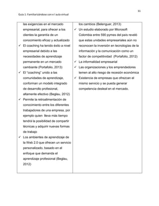 31
Guía 1: Familiarizándose con e l aula virtual
las exigencias en el mercado
empresarial, para ofrecer a los
clientes la garantía de un
conocimiento eficaz y actualizado
 El coaching ha tenido éxito a nivel
empresarial debido a las
necesidades de aprendizaje
permanente en un mercado
cambiante (Portafolio, 2013)
 El “coaching” unido a las
comunidades de aprendizaje,
conforman un modelo integrado
de desarrollo profesional,
altamente efectivo (Beglau, 2012)
 Permite la retroalimentación de
conocimiento entre los diferentes
trabajadores de una empresa, por
ejemplo quien lleva más tiempo
tendrá la posibilidad de compartir
técnicas y adquirir nuevas formas
de trabajo
 Los ambientes de aprendizaje de
la Web 2.0 que ofrecen un servicio
personalizado, basado en el
enfoque que demanda el
aprendizaje profesional (Beglau,
2012)
los cambios (Belenguer, 2013)
 Un estudio elaborado por Microsoft
Colombia entre 590 pymes del país reveló
que estas unidades empresariales aún no
reconocen la inversión en tecnologías de la
información y la comunicación como un
factor de competitividad (Portafolio, 2012)
 La informalidad empresarial
 Las organizaciones y los emprendedores
temen al alto riesgo de recesión económica
 Existencia de empresas que ofrezcan el
mismo servicio y se pueda generar
competencia desleal en el mercado.
 