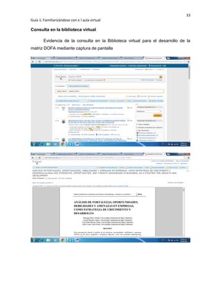 33
Guía 1: Familiarizándose con e l aula virtual
Consulta en la biblioteca virtual
Evidencia de la consulta en la Biblioteca virtual para el desarrollo de la
matriz DOFA mediante captura de pantalla
 