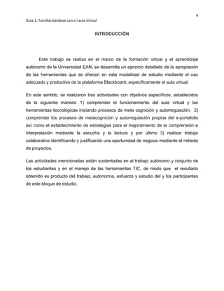 4
Guía 1: Familiarizándose con e l aula virtual
INTRODUCCIÓN
Este trabajo se realiza en el marco de la formación virtual y el aprendizaje
autónomo de la Universidad EAN, se desarrolla un ejercicio detallado de la apropiación
de las herramientas que se ofrecen en esta modalidad de estudio mediante el uso
adecuado y productivo de la plataforma Blackboard, específicamente el aula virtual.
En este sentido, se realizaron tres actividades con objetivos específicos, establecidos
de la siguiente manera: 1) comprender el funcionamiento del aula virtual y las
herramientas tecnológicas iniciando procesos de meta cognición y autorregulación, 2)
comprender los procesos de metacognición y autorregulación propios del e-portafolio
así como el establecimiento de estrategias para el mejoramiento de la comprensión e
interpretación mediante la escucha y la lectura y por último 3) realizar trabajo
colaborativo identificando y justificando una oportunidad de negocio mediante el método
de proyectos.
Las actividades mencionadas están sustentadas en el trabajo autónomo y conjunto de
los estudiantes y en el manejo de las herramientas TIC, de modo que el resultado
obtenido es producto del trabajo, autonomía, esfuerzo y estudio del y los participantes
de este bloque de estudio.
 