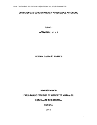 Guía 3: Habilidades de comunicación y el respeto a la propiedad intelectual 
1 
COMPETENCIAS COMUNICATIVAS Y APRENDIZAJE AUTÓNOMO 
GUIA 3: 
ACTIVIDAD 1 – 2 – 3 
YESENIA CASTAÑO TORRES 
UNIVERSIDAD EAN 
FACULTAD DE ESTUDIOS EN AMBIENTES VIRTUALES 
ESTUDIANTE DE ECONOMÍA 
BOGOTÁ 
2014  