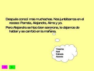 Después conocí mas muchachas. Nos juntábamos en el receso: Pamela, Alejandra, Alma y yo. Pero Alejandra se hizo bien sangrona, le dejamos de hablar y se cambió en la mañana.  Yesenia Itzel  Estrada  Aceves 