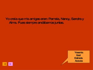 Yo creía que mis amigas eran: Pamela, Nancy, Sandra y Alma. Pues siempre andábamos juntas. Yesenia Itzel  Estrada  Aceves 