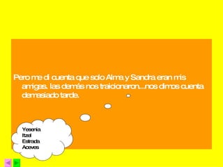 Pero me di cuenta que solo Alma y Sandra eran mis amigas. las demás nos traicionaron...nos dimos cuenta demasiado tarde. Yesenia Itzel  Estrada  Aceves 