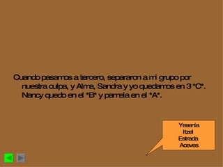 Cuando pasamos a tercero, separaron a mi grupo por nuestra culpa, y Alma, Sandra y yo quedamos en 3 *C*. Nancy quedo en el *B* y pamela en el *A*. Yesenia Itzel  Estrada  Aceves 