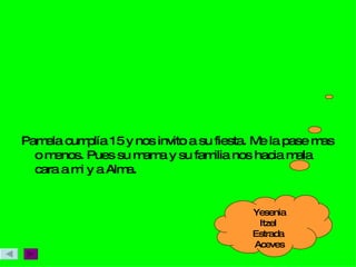 Pamela cumplía 15 y nos invito a su fiesta. Me la pase mas o menos. Pues su mama y su familia nos hacia mala cara a mi y a Alma. Yesenia Itzel  Estrada  Aceves 