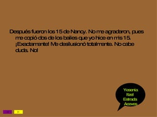 Después fueron los 15 de Nancy. No me agradaron, pues me copió dos de los bailes que yo hice en mis 15. ¡Exactamente! Me desilusionó totalmente. No cabe duda. No! Yesenia Itzel  Estrada  Aceves 