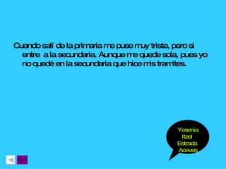 Cuando salí de la primaria me puse muy triste, pero si entre  a la secundaria. Aunque me quede sola, pues yo no quedé en la secundaria que hice mis tramites. Yesenia Itzel  Estrada  Aceves 