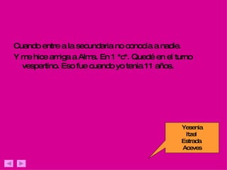 Cuando entre a la secundaria no conocía a nadie. Y me hice amiga a Alma. En 1 *c*. Quedé en el turno vespertino. Eso fue cuando yo tenia 11 años. Yesenia Itzel  Estrada  Aceves 