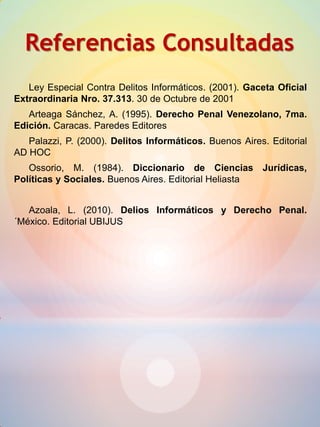 Referencias Consultadas
Ley Especial Contra Delitos Informáticos. (2001). Gaceta Oficial
Extraordinaria Nro. 37.313. 30 de Octubre de 2001
Arteaga Sánchez, A. (1995). Derecho Penal Venezolano, 7ma.
Edición. Caracas. Paredes Editores
Palazzi, P. (2000). Delitos Informáticos. Buenos Aires. Editorial
AD HOC
Ossorio, M. (1984). Diccionario de Ciencias Jurídicas,
Políticas y Sociales. Buenos Aires. Editorial Heliasta
Azoala, L. (2010). Delios Informáticos y Derecho Penal.
´México. Editorial UBIJUS
 