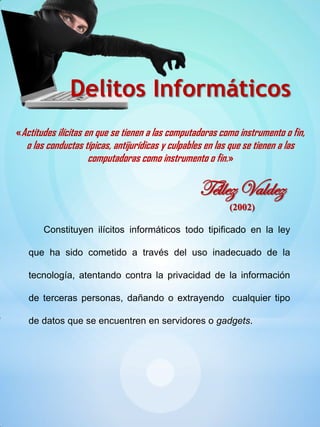 «Actitudes ilícitas en que se tienen a las computadoras como instrumento o fin,
o las conductas típicas, antijurídicas y culpables en las que se tienen a las
computadoras como instrumento o fin.»
Delitos Informáticos
Téllez Valdez
(2002)
Constituyen ilícitos informáticos todo tipificado en la ley
que ha sido cometido a través del uso inadecuado de la
tecnología, atentando contra la privacidad de la información
de terceras personas, dañando o extrayendo cualquier tipo
de datos que se encuentren en servidores o gadgets.
 