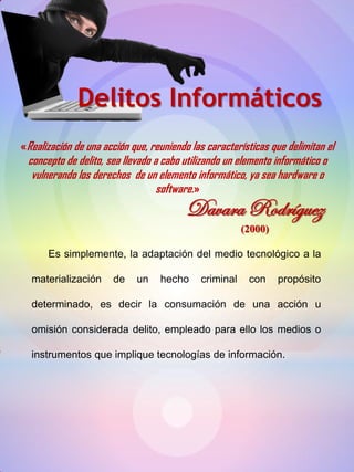 «Realización de una acción que, reuniendo las características que delimitan el
concepto de delito, sea llevado a cabo utilizando un elemento informático o
vulnerando los derechos de un elemento informático, ya sea hardware o
software.»
Delitos Informáticos
Davara Rodríguez
(2000)
Es simplemente, la adaptación del medio tecnológico a la
materialización de un hecho criminal con propósito
determinado, es decir la consumación de una acción u
omisión considerada delito, empleado para ello los medios o
instrumentos que implique tecnologías de información.
 