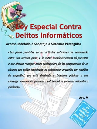 Acceso Indebido o Sabotaje a Sistemas Protegidos
«Las penas previstas en los artículos anteriores se aumentarán
entre una tercera parte y la mitad, cuando los hechos allí previstos
o sus efectos recaigan sobre cualesquiera de los componentes de un
sistema que utilice tecnologías de información protegido por medidas
de seguridad, que esté destinado a funciones públicas o que
contenga información personal o patrimonial de personas naturales o
jurídicas.»
Art. 9
Ley Especial Contra
Delitos Informáticos
 