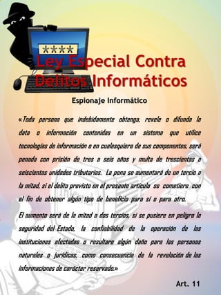 Espionaje Informático
Ley Especial Contra
Delitos Informáticos
«Toda persona que indebidamente obtenga, revele o difunda la
data o información contenidas en un sistema que utilice
tecnologías de información o en cualesquiera de sus componentes, será
penada con prisión de tres a seis años y multa de trescientas a
seiscientas unidades tributarias. La pena se aumentará de un tercio a
la mitad, si el delito previsto en el presente artículo se cometiere con
el fin de obtener algún tipo de beneficio para sí o para otro.
El aumento será de la mitad a dos tercios, si se pusiere en peligro la
seguridad del Estado, la confiabilidad de la operación de las
instituciones afectadas o resultare algún daño para las personas
naturales o jurídicas, como consecuencia de la revelación de las
informaciones de carácter reservado.»
Art. 11
 