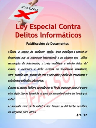 Falsificación de Documentos
«Quien, a través de cualquier medio, cree, modifique o elimine un
documento que se encuentre incorporado a un sistema que utilice
tecnologías de información; o cree, modifique o elimine datos del
mismo; o incorpore a dicho sistema un documento inexistente,
será penado con prisión de tres a seis años y multa de trescientas a
seiscientas unidades tributarias.
Cuando el agente hubiere actuado con el fin de procurar para sí o para
otro algún tipo de beneficio, la pena se aumentará entre un tercio y la
mitad.
El aumento será de la mitad a dos tercios si del hecho resultare
un perjuicio para otro.»
Art. 12
Ley Especial Contra
Delitos Informáticos
 