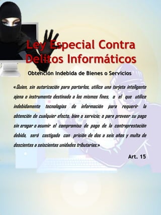 Obtención Indebida de Bienes o Servicios
Ley Especial Contra
Delitos Informáticos
«Quien, sin autorización para portarlos, utilice una tarjeta inteligente
ajena o instrumento destinado a los mismos fines, o el que utilice
indebidamente tecnologías de información para requerir la
obtención de cualquier efecto, bien o servicio; o para proveer su pago
sin erogar o asumir el compromiso de pago de la contraprestación
debida, será castigado con prisión de dos a seis años y multa de
doscientas a seiscientas unidades tributarias.»
Art. 15
 