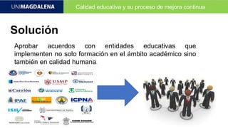 Calidad educativa y su proceso de mejora continua
Solución
Aprobar acuerdos con entidades educativas que
implementen no solo formación en el ámbito académico sino
también en calidad humana.
 