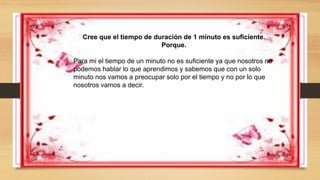 Cree que el tiempo de duración de 1 minuto es suficiente.
Porque.
Para mi el tiempo de un minuto no es suficiente ya que nosotros no
podemos hablar lo que aprendimos y sabemos que con un solo
minuto nos vamos a preocupar solo por el tiempo y no por lo que
nosotros vamos a decir.
 