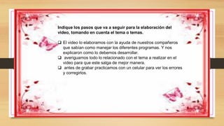 Indique los pasos que va a seguir para la elaboración del
video, tomando en cuenta el tema o temas.
 El video lo elaboramos con la ayuda de nuestros compañeros
que sabían como manejar los diferentes programas. Y nos
explicaron como lo debemos desarrollar.
 averiguamos todo lo relacionado con el tema a realizar en el
video para que este salga de mejor manera.
 antes de grabar practicamos con un celular para ver los errores
y corregirlos.
 