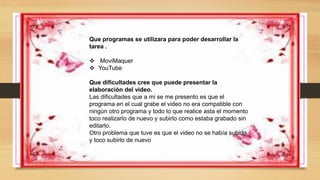 Que programas se utilizara para poder desarrollar la
tarea .
 MoviMaquer
 YouTube
Que dificultades cree que puede presentar la
elaboración del video.
Las dificultades que a mi se me presento es que el
programa en el cual grabe el video no era compatible con
ningún otro programa y todo lo que realice asta el momento
toco realizarlo de nuevo y subirlo como estaba grabado sin
editarlo.
Otro problema que tuve es que el video no se había subido
y toco subirlo de nuevo
 