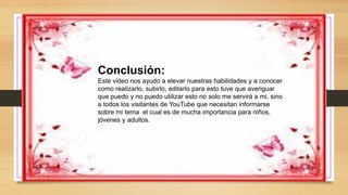 Conclusión:
Este video nos ayudo a elevar nuestras habilidades y a conocer
como realizarlo, subirlo, editarlo para esto tuve que averiguar
que puedo y no puedo utilizar esto no solo me servirá a mi, sino
a todos los visitantes de YouTube que necesitan informarse
sobre mi tema el cual es de mucha importancia para niños,
jóvenes y adultos.
 