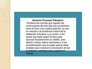 Derecho Procesal Tributario:
Contiene las normas que regulan las
controversias de todo tipo que se plantean
entre el fisco y los sujetos pasivos, ya sea
en relación a la existencia misma de la
obligación tributaria, a su monto, a los
pasos que debe seguir el fisco para
ejecutar forzadamente su crédito, para
aplicar o hacer aplicar sanciones y a los
procedimientos que el sujeto pasivo debe
emplear para reclamar la devolución de las
cantidades indebidamente pagadas al
Estado.
 