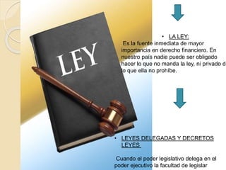 • LA LEY:
Es la fuente inmediata de mayor
importancia en derecho financiero. En
nuestro país nadie puede ser obligado
hacer lo que no manda la ley, ni privado de
lo que ella no prohíbe.
• LEYES DELEGADAS Y DECRETOS
LEYES
Cuando el poder legislativo delega en el
poder ejecutivo la facultad de legislar
 