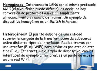 Homogéneos: Interconecta LANs con el mismo protocolo
MAC (el nivel físico puede diferir), es decir, no hay
conversión de protocolos a nivel 2, simplemente
almacenamiento y reenvío de tramas. Un ejemplo de
dispositivo homogéneo es un Switch Ethernet.
Heterogéneos: El puente dispone de una entidad
superior encargada de la transformación de cabeceras
entre distintos tipos de interfaces. Recibe tramas por
una interfaz (P. ej: WiFi) para enviarlas por otra de otro
tipo (P. ej: Ethernet). Un ejemplo de dispositivo, con las
interfaces de ejemplo anteriores, es un punto de acceso
en una red WiFi.
 