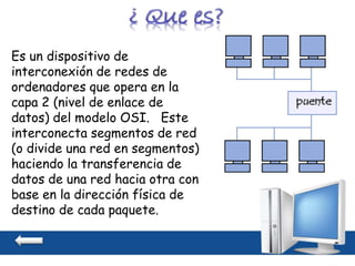 Es un dispositivo de
interconexión de redes de
ordenadores que opera en la
capa 2 (nivel de enlace de
datos) del modelo OSI. Este
interconecta segmentos de red
(o divide una red en segmentos)
haciendo la transferencia de
datos de una red hacia otra con
base en la dirección física de
destino de cada paquete.
 