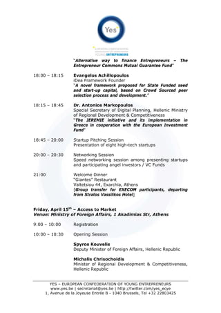“Alternative way to finance Entrepreneurs – The
                   Entrepreneur Commons Mutual Guarantee Fund”

18:00 – 18:15      Evangelos Achillopoulos
                   iDea Framework Founder
                   “A novel framework proposed for State Funded seed
                   and start-up capital, based on Crowd Sourced peer
                   selection process and development.”

18:15 – 18:45      Dr. Antonios Markopoulos
                   Special Secretary of Digital Planning, Hellenic Ministry
                   of Regional Development & Competitiveness
                   “The JEREMIE initiative and its implementation in
                   Greece in cooperation with the European Investment
                   Fund”

18:45 – 20:00      Startup Pitching Session
                   Presentation of eight high-tech startups

20:00 – 20:30      Networking Session
                   Speed networking session among presenting startups
                   and participating angel investors / VC Funds

21:00              Welcome Dinner
                   “Giantes” Restaurant
                   Valtetsiou 44, Exarchia, Athens
                   [Group transfer for EXECOM participants, departing
                   from Stratos Vassilikos Hotel]


Friday, April 15th – Access to Market
Venue: Ministry of Foreign Affairs, 1 Akadimias Str, Athens

9:00 – 10:00       Registration

10:00 – 10:30      Opening Session

                   Spyros Kouvelis
                   Deputy Minister of Foreign Affairs, Hellenic Republic

                   Michalis Chrisochoidis
                   Minister of Regional Development & Competitiveness,
                   Hellenic Republic


        YES – EUROPEAN CONFEDERATION OF YOUNG ENTREPRENEURS
        www.yes.be | secretariat@yes.be | http://twitter.com/yes_ecye
     1, Avenue de la Joyeuse Entrée B - 1040 Brussels, Tel +32 22803425
 
